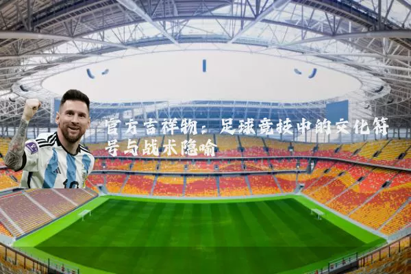 官方吉祥物：足球竞技中的文化符号与战术隐喻