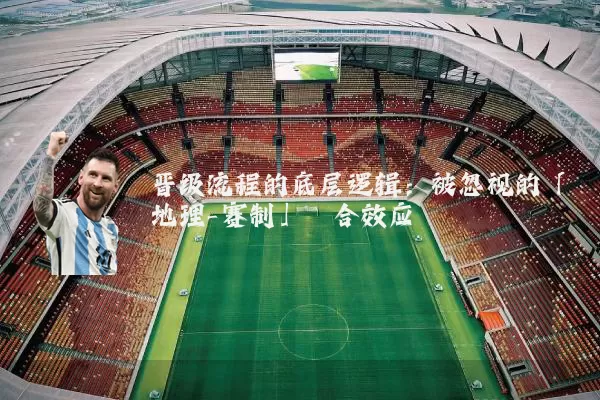 晋级流程的底层逻辑：被忽视的「地理-赛制」耦合效应