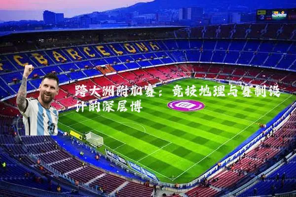 跨大洲附加赛:竞技地理与赛制设计的深层博弈